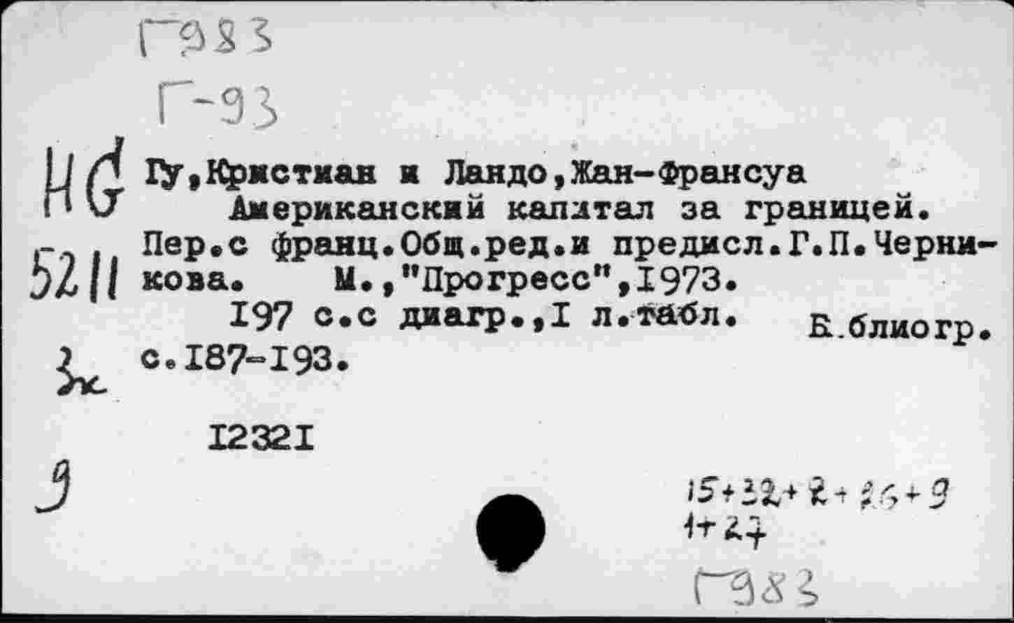 ﻿Г9 S 5
5211
г-зз
1У,Кристман ж Ландо,Жан-Франсуа Американский капитал за границей.
Пер.с франц.Общ.ред.и предисл.Г.П.Черни-
кова. М.,’’Прогресс”, 1973.
197 с.с диагр.,1 л.тйбл. Е блиогр.
с.187-193.
12321
ГЗЯ2,